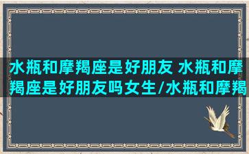 水瓶和摩羯座是好朋友 水瓶和摩羯座是好朋友吗女生/水瓶和摩羯座是好朋友 水瓶和摩羯座是好朋友吗女生-我的网站